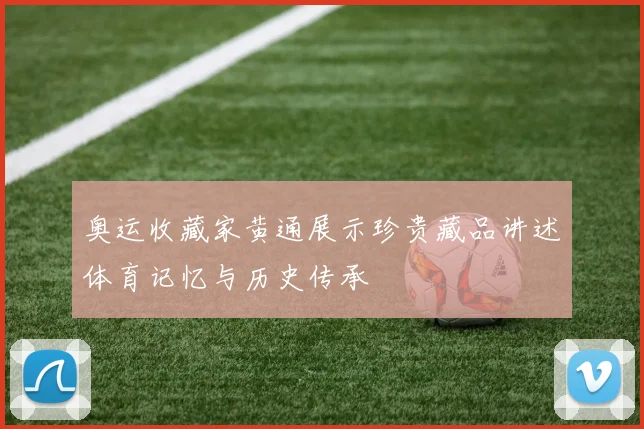 奥运收藏家黄通展示珍贵藏品讲述体育记忆与历史传承