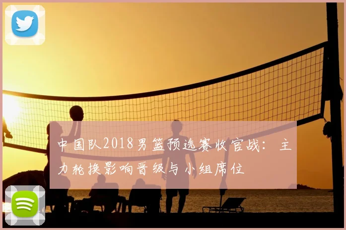 中国队2018男篮预选赛收官战：主力轮换影响晋级与小组席位