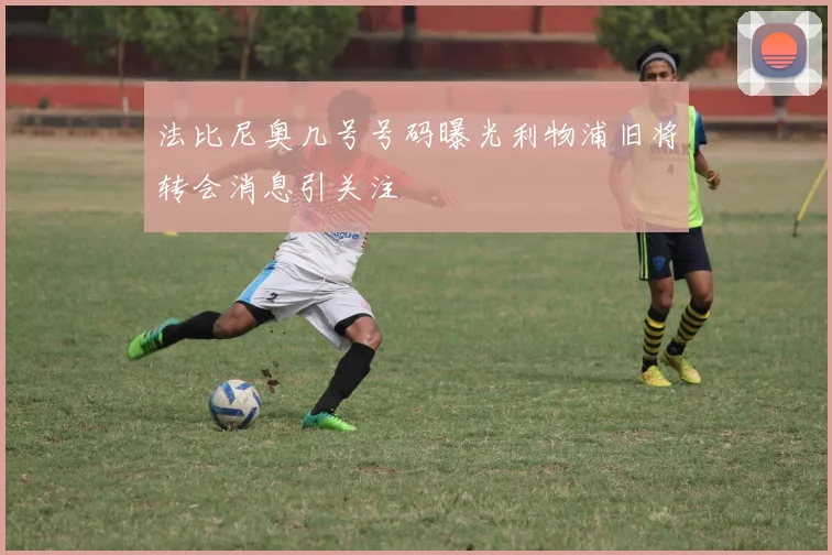 法比尼奥几号号码曝光利物浦旧将转会消息引关注