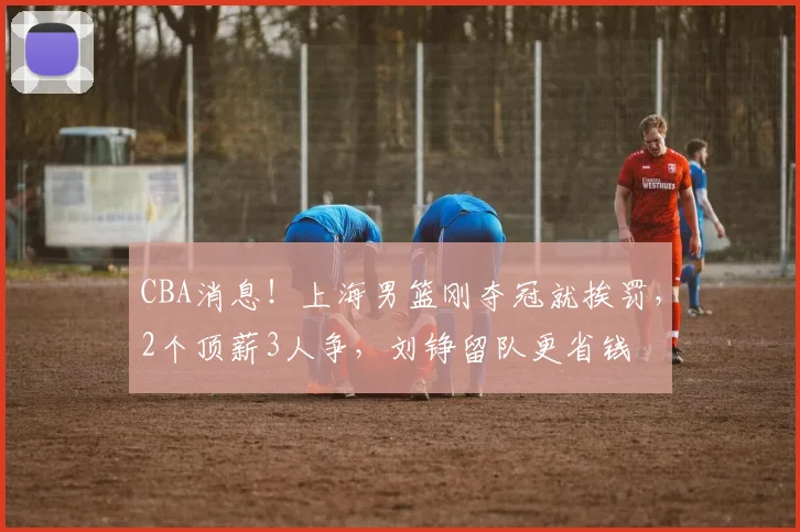 CBA消息!上海男篮刚夺冠就挨罚,2个顶薪3人争,刘铮留队更省钱