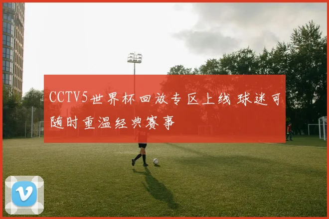 CCTV5世界杯回放专区上线 球迷可随时重温经典赛事