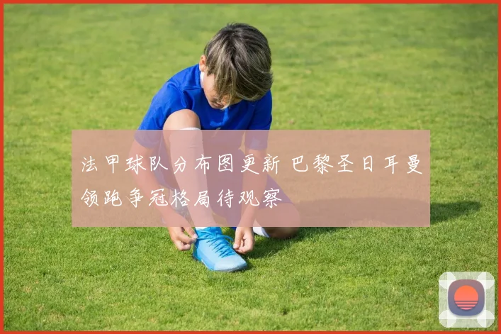 法甲球队分布图更新 巴黎圣日耳曼领跑争冠格局待观察