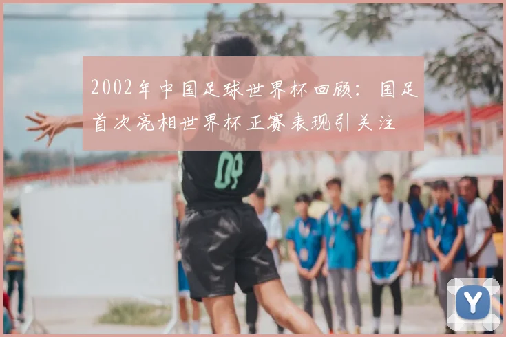 2002年中国足球世界杯回顾：国足首次亮相世界杯正赛表现引关注