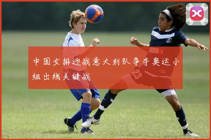 中国女排迎战意大利队争夺奥运小组出线关键战