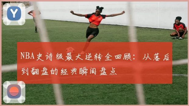 NBA史诗级最大逆转全回顾:从落后到翻盘的经典瞬间盘点