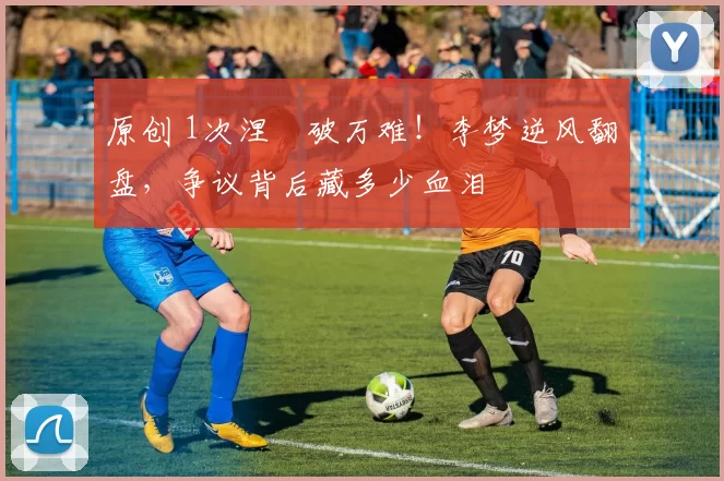 原创 1次涅槃破万难!李梦逆风翻盘,争议背后藏多少血泪