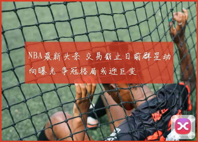 NBA最新头条 交易截止日前群星动向曝光 争冠格局或迎巨变