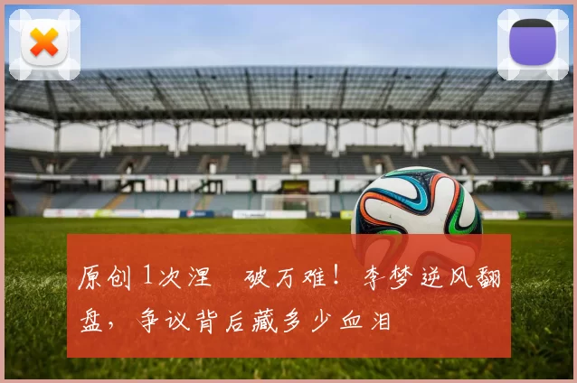 原创 1次涅槃破万难!李梦逆风翻盘,争议背后藏多少血泪