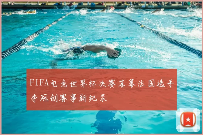 FIFA电竞世界杯决赛落幕法国选手夺冠创赛事新纪录
