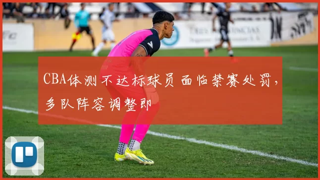CBA体测不达标球员面临禁赛处罚,多队阵容调整即