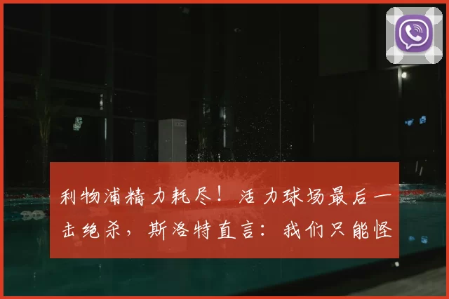 利物浦精力耗尽！活力球场最后一击绝杀，斯洛特直言：我们只能怪自己