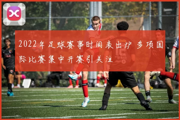 2022年足球赛事时间表出炉 多项国际比赛集中开赛引关注