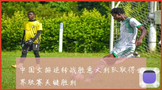 中国女排逆转战胜意大利队取得世界联赛关键胜利