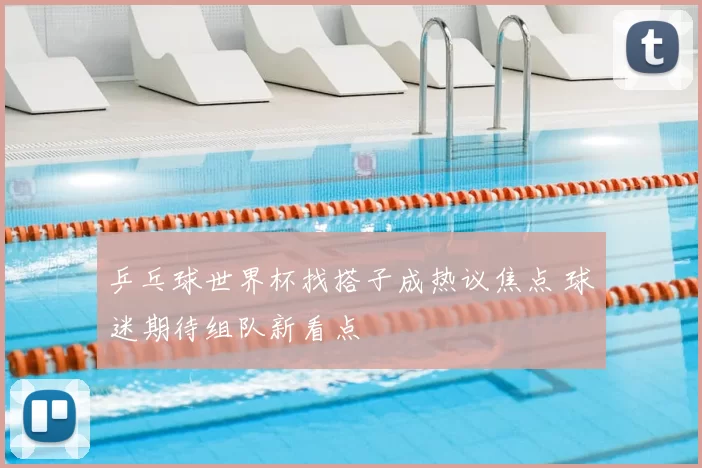 乒乓球世界杯找搭子成热议焦点 球迷期待组队新看点