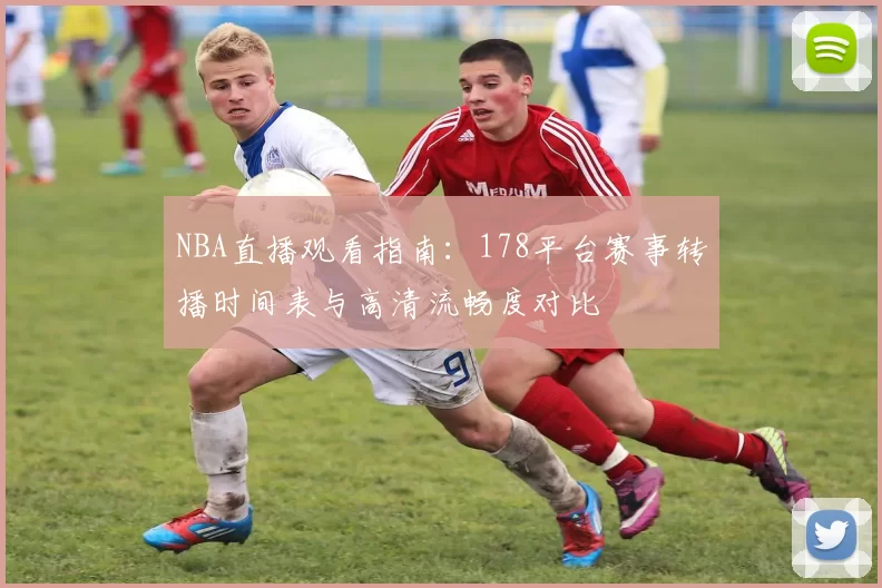 NBA直播观看指南：178平台赛事转播时间表与高清流畅度对比