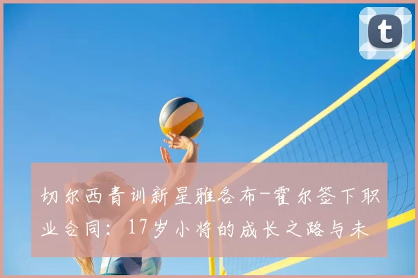 切尔西青训新星雅各布-霍尔签下职业合同：17岁小将的成长之路与未来展望