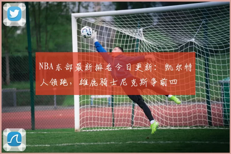 NBA东部最新排名今日更新：凯尔特人领跑，雄鹿骑士尼克斯争前四