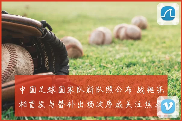 中国足球国家队新队照公布 战袍亮相首发与替补出场次序成关注焦点