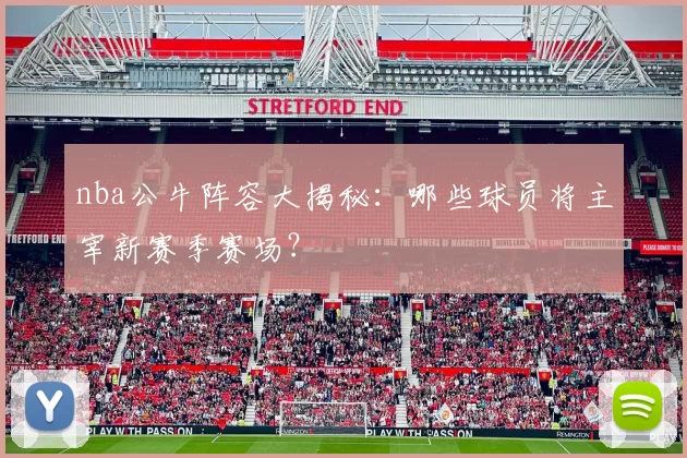 nba公牛阵容大揭秘:哪些球员将主宰新赛季赛场?