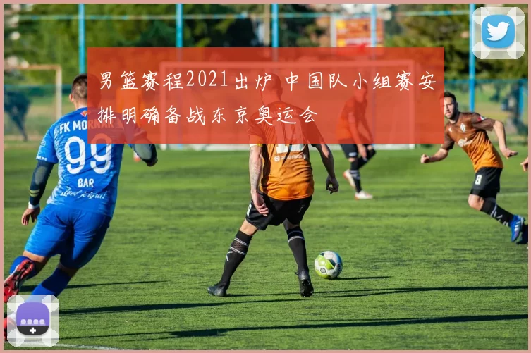 男篮赛程2021出炉 中国队小组赛安排明确备战东京奥运会