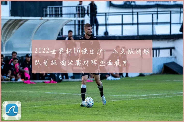 2022世界杯16强出炉：八支欧洲球队晋级 淘汰赛对阵全面展开
