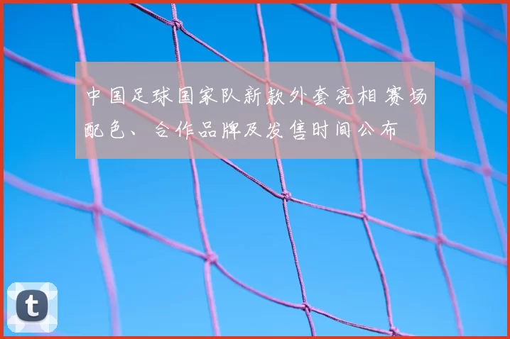 中国足球国家队新款外套亮相 赛场配色、合作品牌及发售时间公布