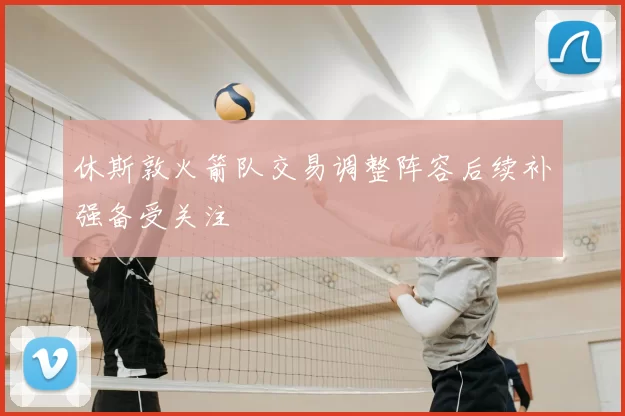 休斯敦火箭队交易调整阵容后续补强备受关注