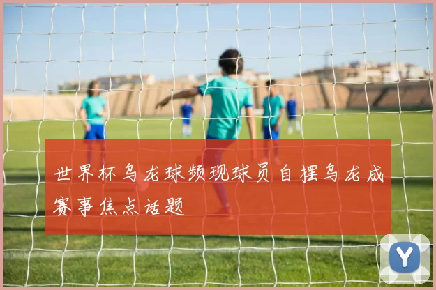 世界杯乌龙球频现球员自摆乌龙成赛事焦点话题