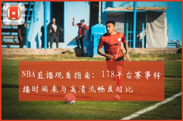 NBA直播观看指南：178平台赛事转播时间表与高清流畅度对比