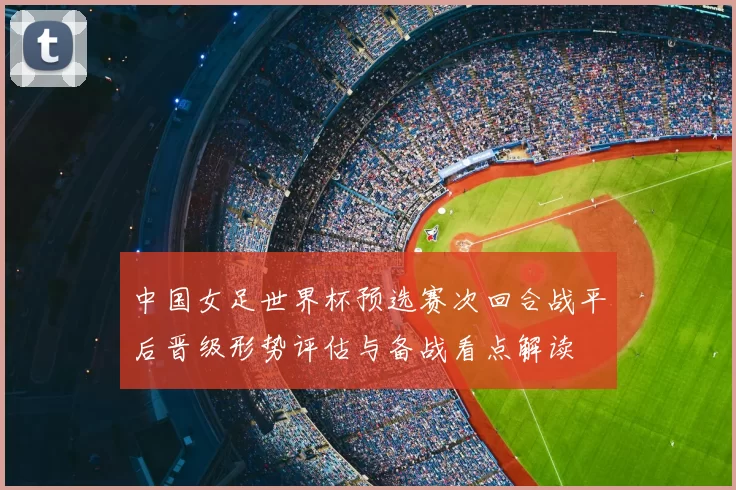 中国女足世界杯预选赛次回合战平后晋级形势评估与备战看点解读