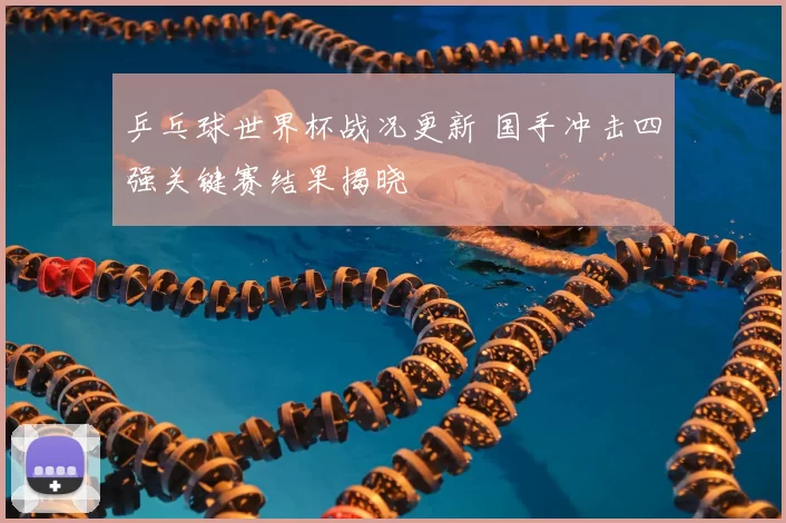乒乓球世界杯战况更新 国手冲击四强关键赛结果揭晓