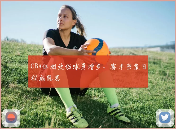 CBA体测受伤球员增多,赛季密集日程成隐患