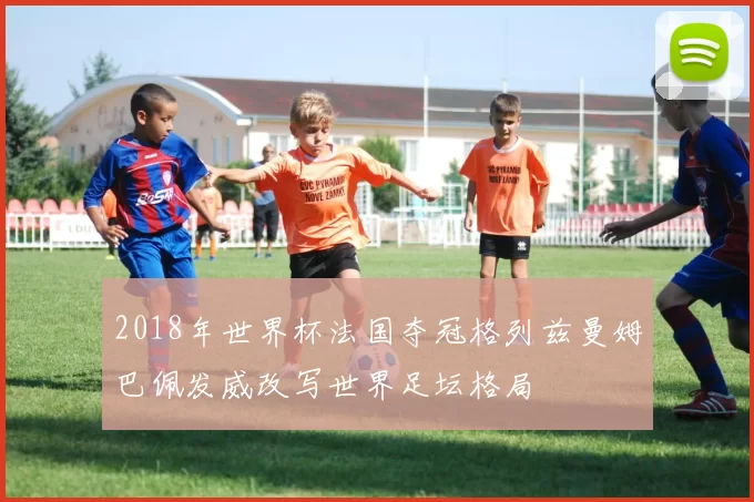 2018年世界杯法国夺冠格列兹曼姆巴佩发威改写世界足坛格局
