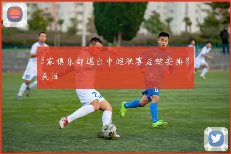 5家俱乐部退出中超联赛后续安排引关注