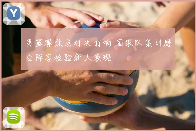 男篮赛焦点对决打响 国家队集训磨合阵容检验新人表现