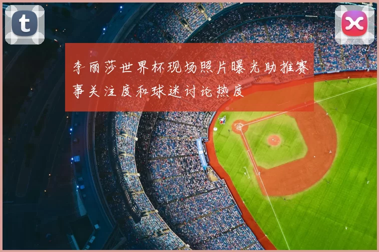 李丽莎世界杯现场照片曝光助推赛事关注度和球迷讨论热度