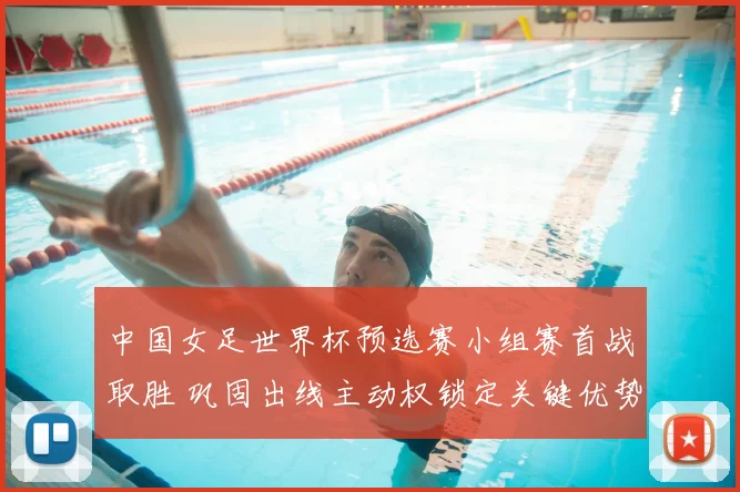 中国女足世界杯预选赛小组赛首战取胜 巩固出线主动权锁定关键优势