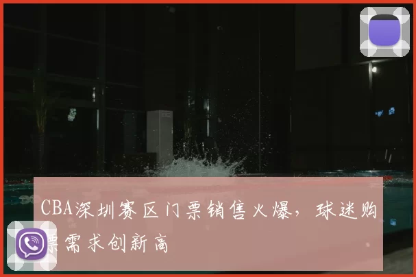 CBA深圳赛区门票销售火爆,球迷购票需求创新高