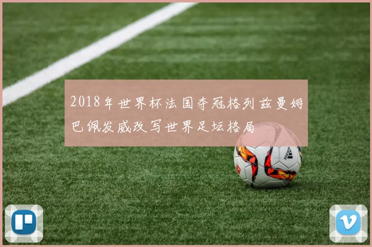 2018年世界杯法国夺冠格列兹曼姆巴佩发威改写世界足坛格局