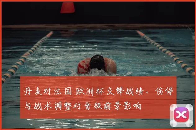 丹麦对法国 欧洲杯交锋战绩、伤停与战术调整对晋级前景影响