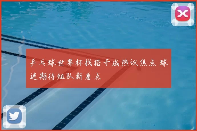 乒乓球世界杯找搭子成热议焦点 球迷期待组队新看点