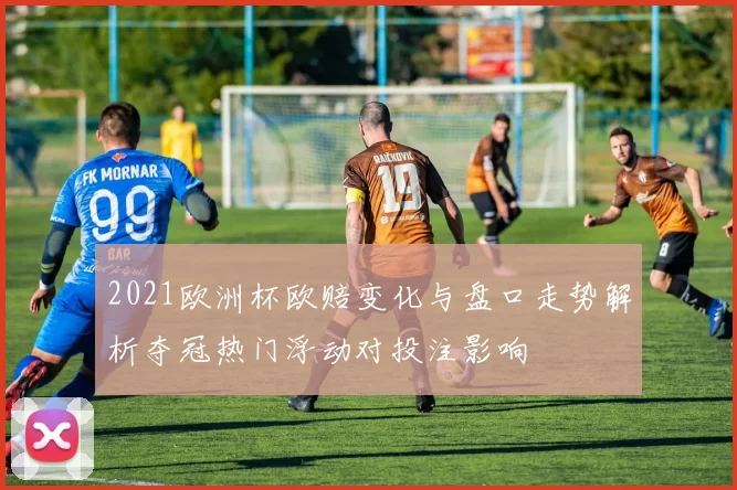 2021欧洲杯欧赔变化与盘口走势解析夺冠热门浮动对投注影响