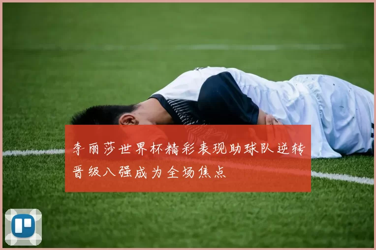 李丽莎世界杯精彩表现助球队逆转晋级八强成为全场焦点