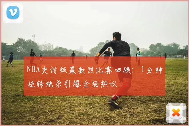 NBA史诗级最激烈比赛回顾：1分钟逆转绝杀引爆全场热议