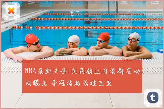NBA最新头条 交易截止日前群星动向曝光 争冠格局或迎巨变