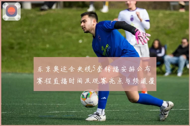 东京奥运会央视5套转播安排公布 赛程直播时间及观赛亮点与频道覆盖信息