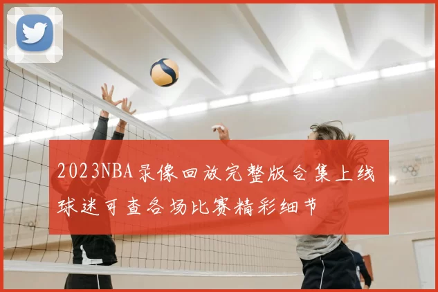 2023NBA录像回放完整版合集上线 球迷可查各场比赛精彩细节