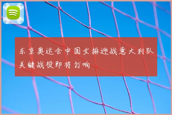 东京奥运会中国女排迎战意大利队关键战役即将打响