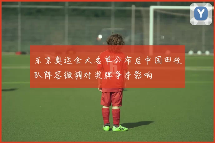 东京奥运会大名单公布后中国田径队阵容微调对奖牌争夺影响