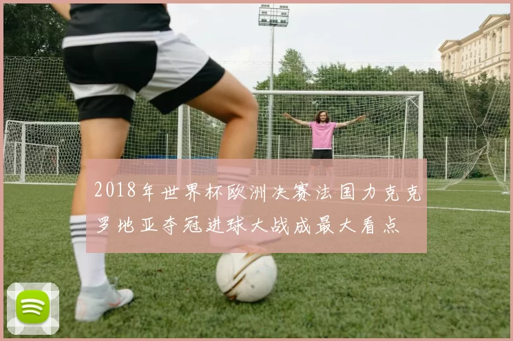 2018年世界杯欧洲决赛法国力克克罗地亚夺冠进球大战成最大看点